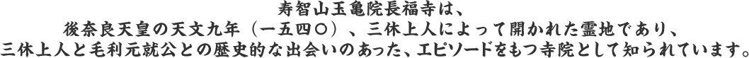 寿智山玉亀院長福寺は、後奈良天皇の天文九年（一五四〇）、三休上人によって開かれた霊地であり、三休上人と毛利元就公との歴史的な出会いのあった、エピソードをもつ寺院として知られています。