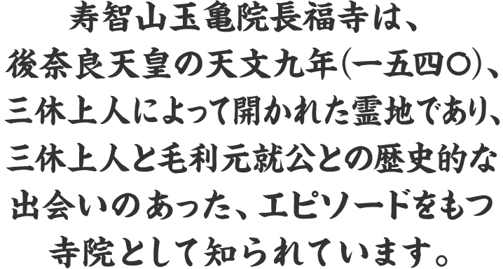 寿智山玉亀院長福寺は、後奈良天皇の天文九年（一五四〇）、三休上人によって開かれた霊地であり、三休上人と毛利元就公との歴史的な出会いのあった、エピソードをもつ寺院として知られています。